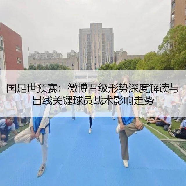 国足世预赛：微博晋级形势深度解读与出线关键球员战术影响走势